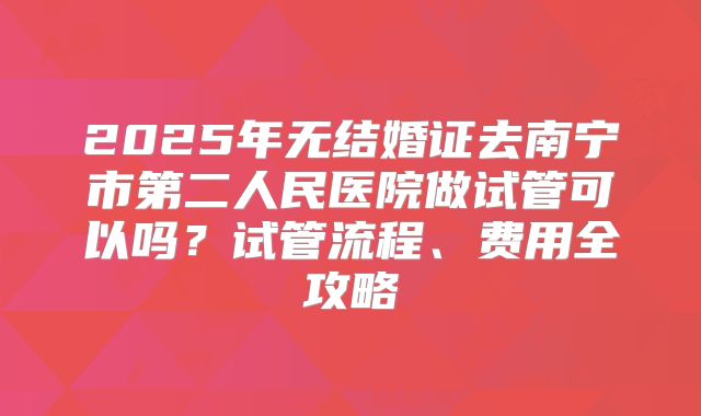 2025年无结婚证去南宁市第二人民医院做试管可以吗？试管流程、费用全攻略