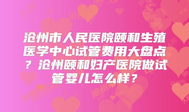 沧州市人民医院颐和生殖医学中心试管费用大盘点？沧州颐和妇产医院做试管婴儿怎么样？