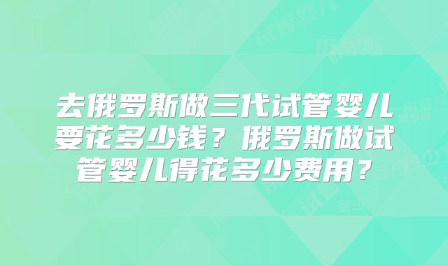 去俄罗斯做三代试管婴儿要花多少钱？俄罗斯做试管婴儿得花多少费用？