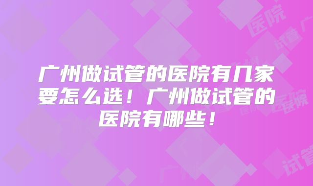 广州做试管的医院有几家要怎么选!广州做试管的医院有哪些!