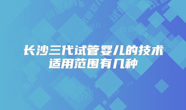 长沙三代试管婴儿的技术适用范围有几种