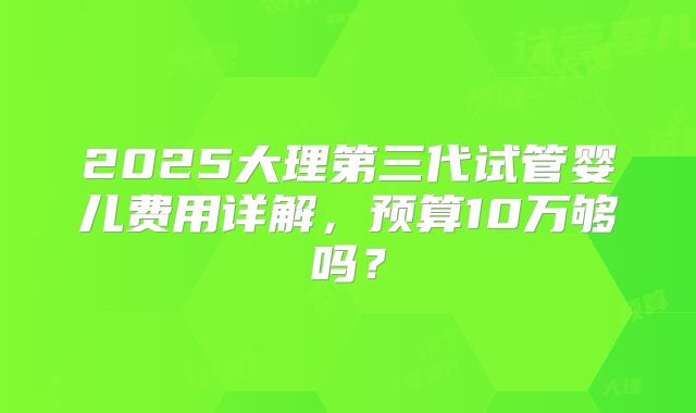 2025大理第三代试管婴儿费用详解，预算10万够吗？