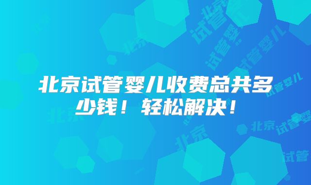 北京试管婴儿收费总共多少钱！轻松解决！