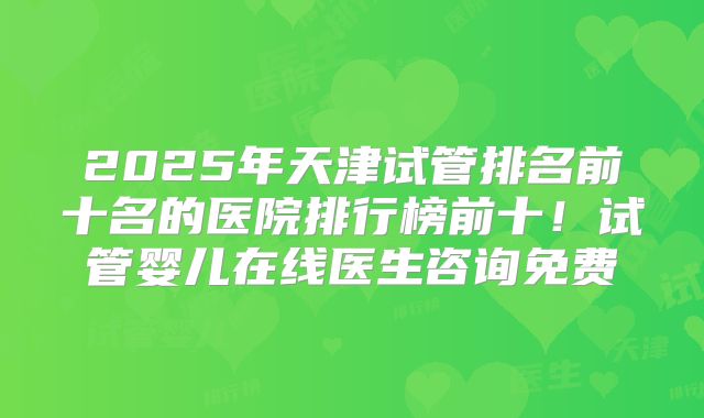 2025年天津试管排名前十名的医院排行榜前十！试管婴儿在线医生咨询免费