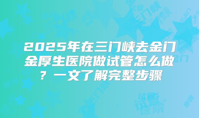 2025年在三门峡去金门金厚生医院做试管怎么做?一文了解完整步骤