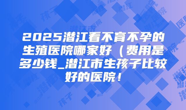 2025潜江看不育不孕的生殖医院哪家好（费用是多少钱_潜江市生孩子比较好的医院！