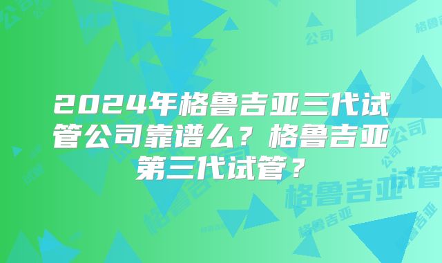 2024年格鲁吉亚三代试管公司靠谱么？格鲁吉亚第三代试管？