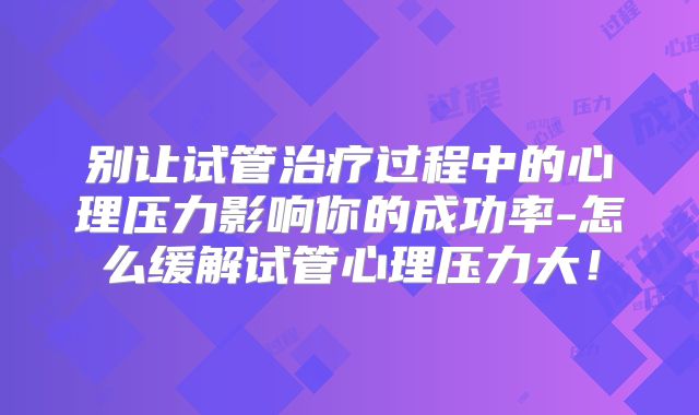 别让试管治疗过程中的心理压力影响你的成功率-怎么缓解试管心理压力大！