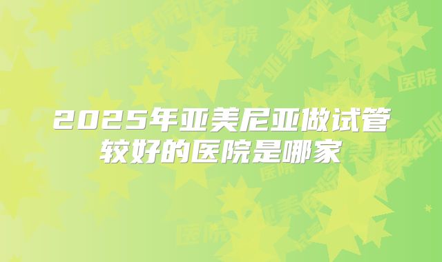 2025年亚美尼亚做试管较好的医院是哪家