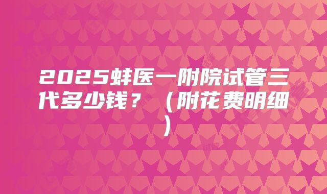 2025蚌医一附院试管三代多少钱?(附花费明细)