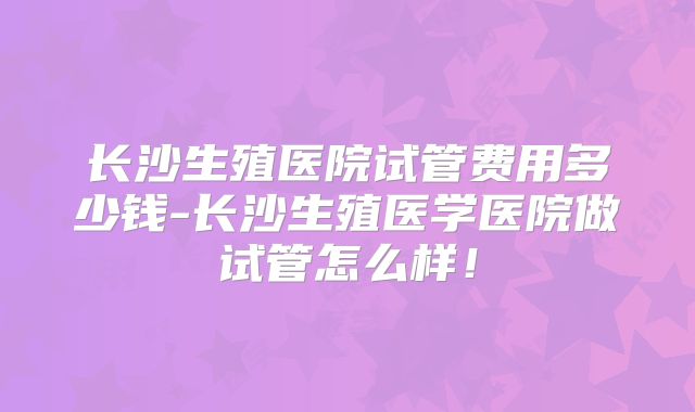 长沙生殖医院试管费用多少钱-长沙生殖医学医院做试管怎么样！