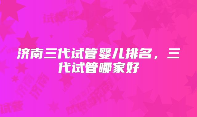 济南三代试管婴儿排名，三代试管哪家好