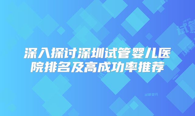 深入探讨深圳试管婴儿医院排名及高成功率推荐