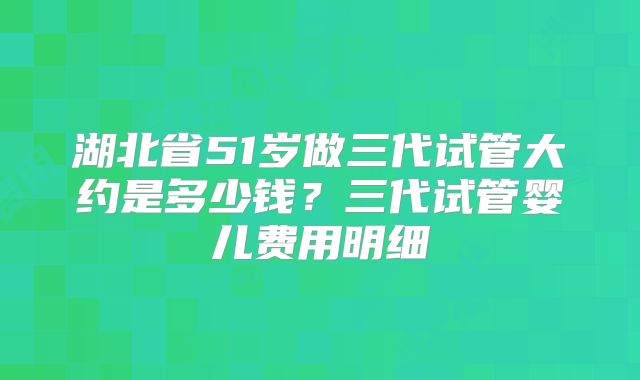 湖北省51岁做三代试管大约是多少钱？三代试管婴儿费用明细