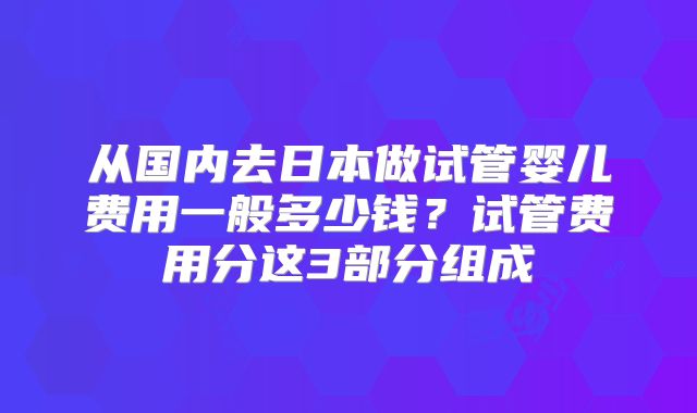 从国内去日本做试管婴儿费用一般多少钱？试管费用分这3部分组成