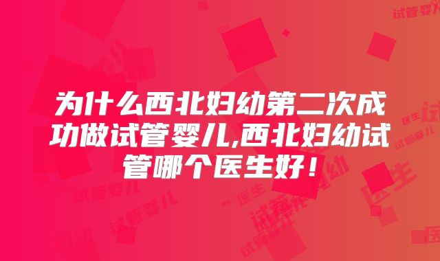 为什么西北妇幼第二次成功做试管婴儿,西北妇幼试管哪个医生好！