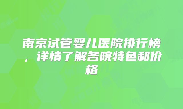 南京试管婴儿医院排行榜，详情了解各院特色和价格