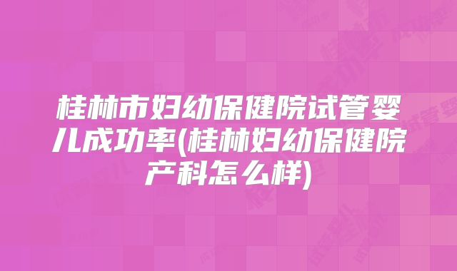 桂林市妇幼保健院试管婴儿成功率(桂林妇幼保健院产科怎么样)