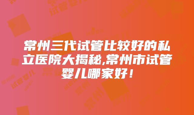 常州三代试管比较好的私立医院大揭秘,常州市试管婴儿哪家好！