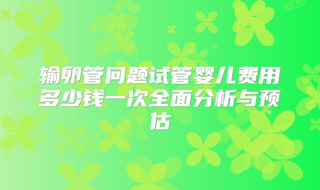 输卵管问题试管婴儿费用多少钱一次全面分析与预估