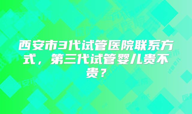 西安市3代试管医院联系方式，第三代试管婴儿贵不贵？