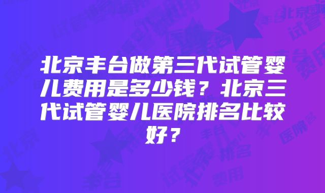 北京丰台做第三代试管婴儿费用是多少钱？北京三代试管婴儿医院排名比较好？