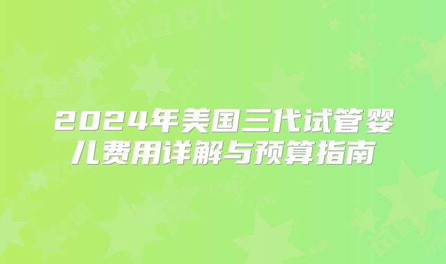 2024年美国三代试管婴儿费用详解与预算指南