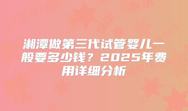 湘潭做第三代试管婴儿一般要多少钱？2025年费用详细分析