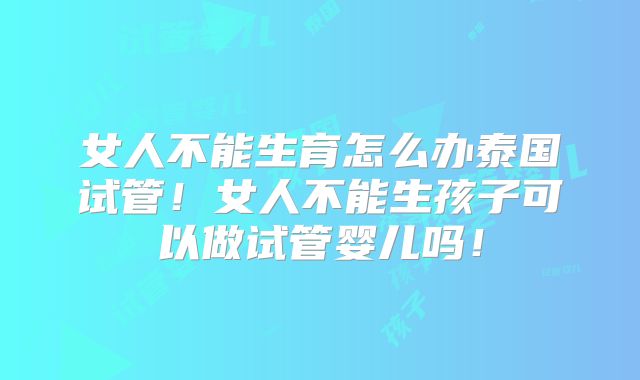 女人不能生育怎么办泰国试管！女人不能生孩子可以做试管婴儿吗！