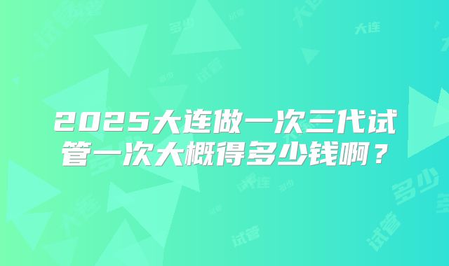 2025大连做一次三代试管一次大概得多少钱啊？