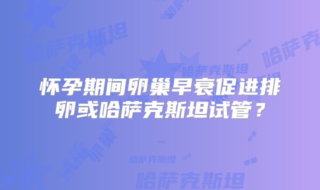 怀孕期间卵巢早衰促进排卵或哈萨克斯坦试管?