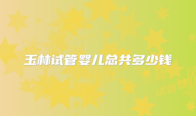 玉林试管婴儿总共多少钱