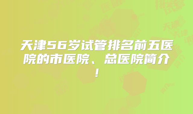 天津56岁试管排名前五医院的市医院、总医院简介!