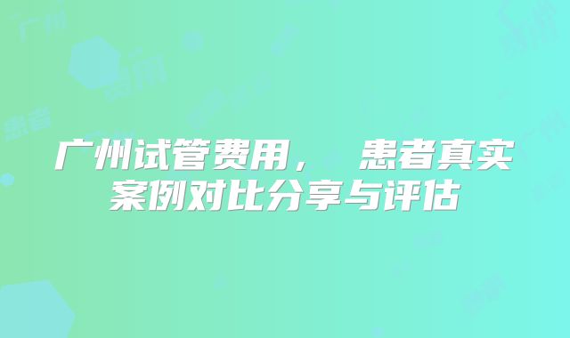 广州试管费用， 患者真实案例对比分享与评估