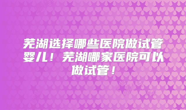 芜湖选择哪些医院做试管婴儿！芜湖哪家医院可以做试管！