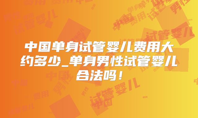 中国单身试管婴儿费用大约多少_单身男性试管婴儿合法吗!