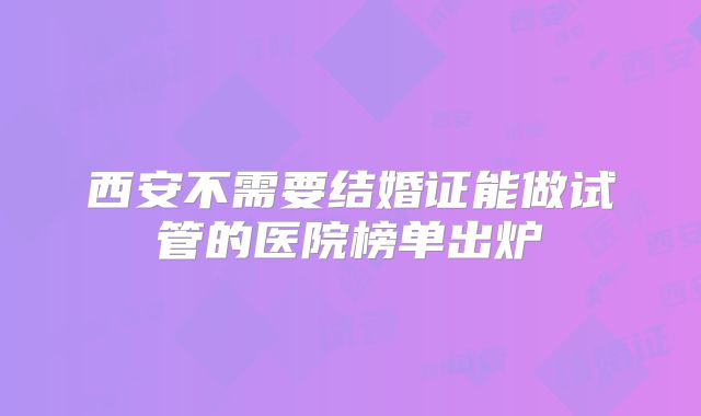 西安不需要结婚证能做试管的医院榜单出炉