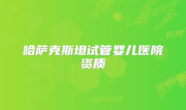哈萨克斯坦试管婴儿医院资质