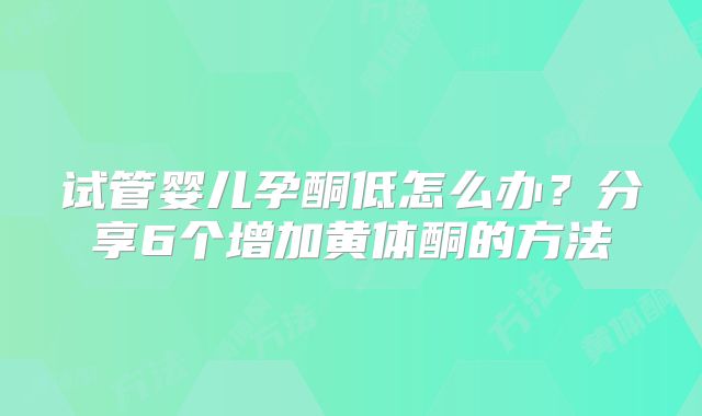 试管婴儿孕酮低怎么办？分享6个增加黄体酮的方法