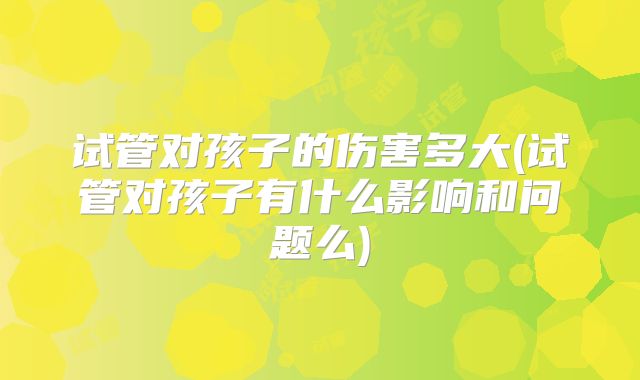 试管对孩子的伤害多大(试管对孩子有什么影响和问题么)