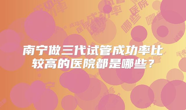 南宁做三代试管成功率比较高的医院都是哪些？