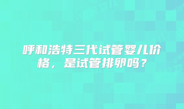 呼和浩特三代试管婴儿价格,是试管排卵吗?