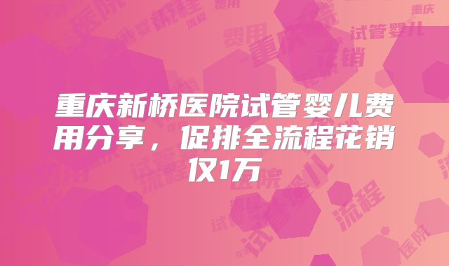 重庆新桥医院试管婴儿费用分享，促排全流程花销仅1万