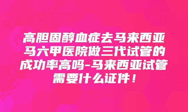 高胆固醇血症去马来西亚马六甲医院做三代试管的成功率高吗-马来西亚试管需要什么证件!