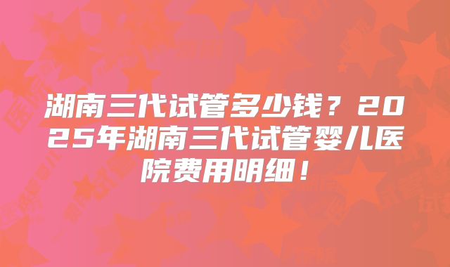 湖南三代试管多少钱?2025年湖南三代试管婴儿医院费用明细!