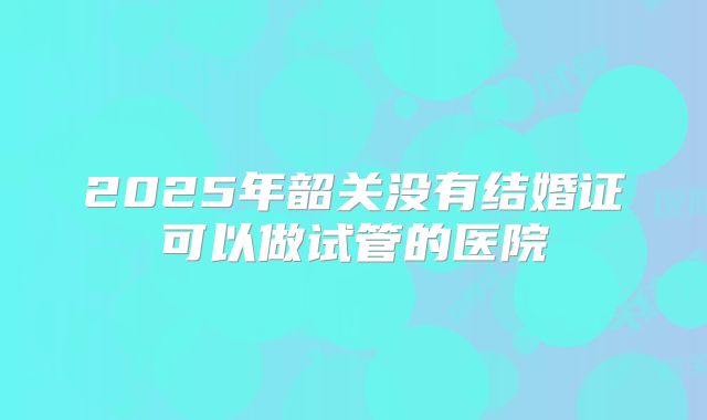 2025年韶关没有结婚证可以做试管的医院