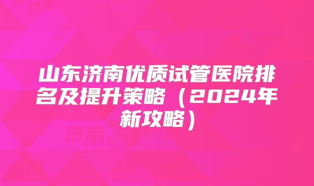 山东济南优质试管医院排名及提升策略（2024年新攻略）