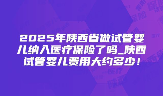 2025年陕西省做试管婴儿纳入医疗保险了吗_陕西试管婴儿费用大约多少！