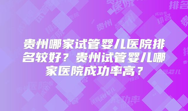贵州哪家试管婴儿医院排名较好?贵州试管婴儿哪家医院成功率高?