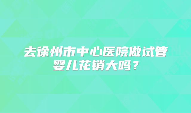 去徐州市中心医院做试管婴儿花销大吗？